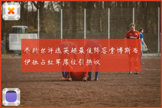 乔科尔评选英超最佳阵容索博斯洛伊独占红军席位引热议