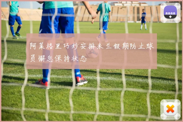 阿莱格里巧妙安排米兰假期防止球员懈怠保持状态