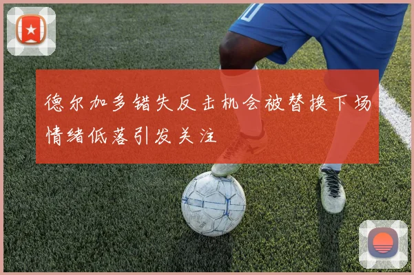 德尔加多错失反击机会被替换下场情绪低落引发关注
