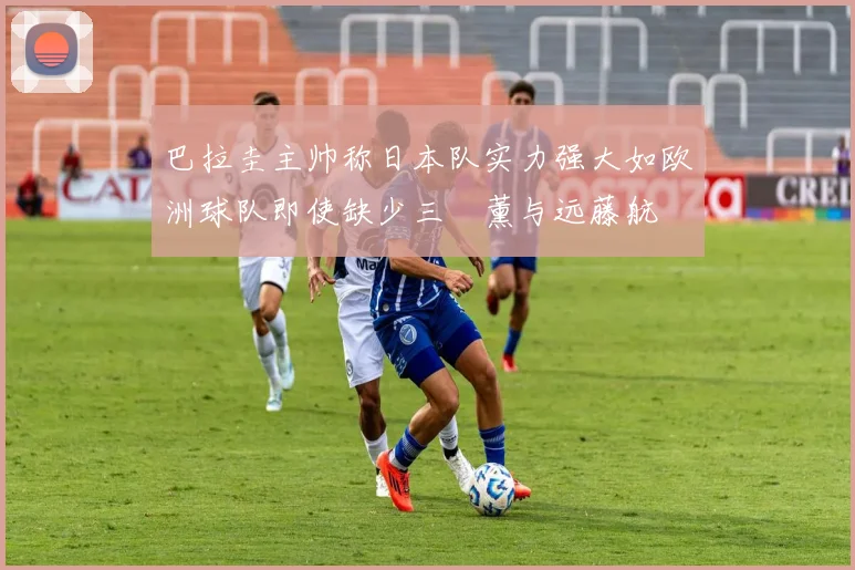巴拉圭主帅称日本队实力强大如欧洲球队即使缺少三笘薰与远藤航
