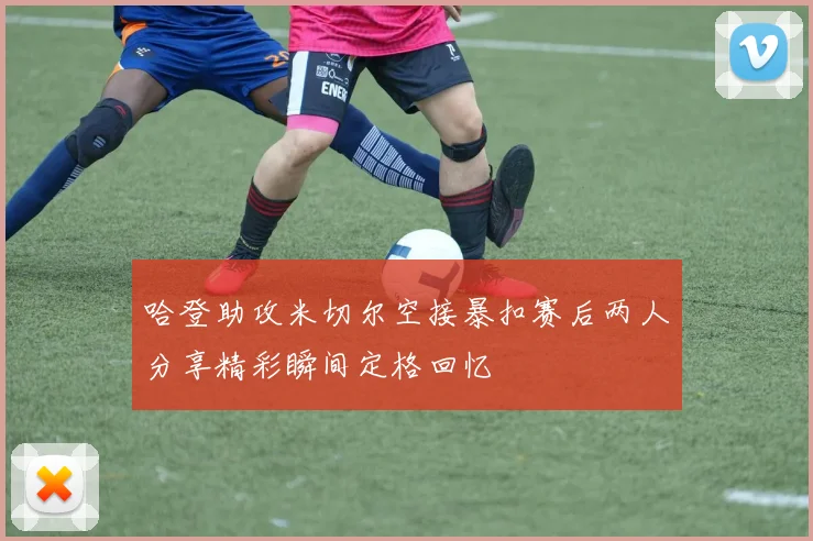 哈登助攻米切尔空接暴扣赛后两人分享精彩瞬间定格回忆