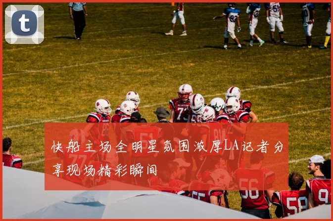 快船主场全明星氛围浓厚LA记者分享现场精彩瞬间