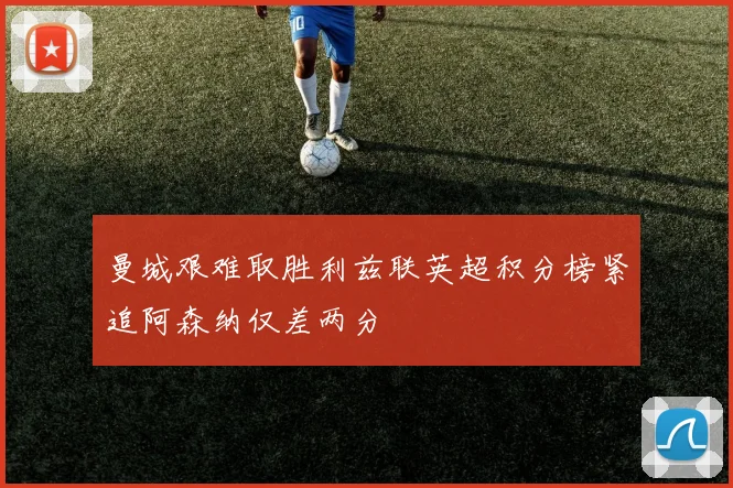 曼城艰难取胜利兹联英超积分榜紧追阿森纳仅差两分