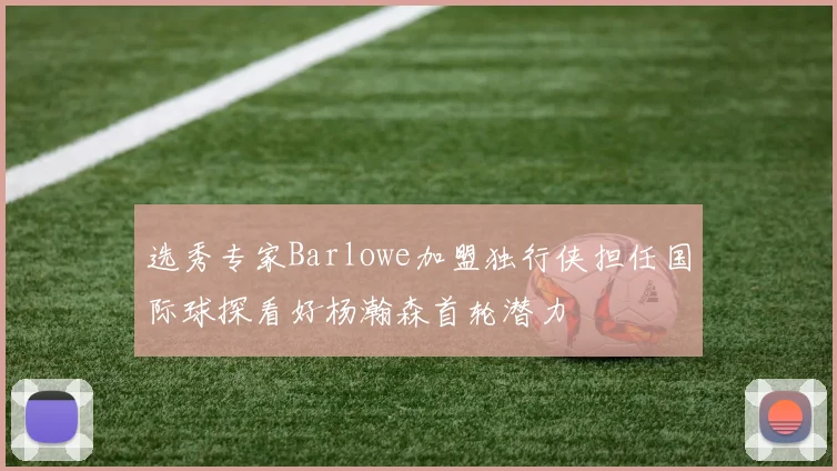 选秀专家Barlowe加盟独行侠担任国际球探看好杨瀚森首轮潜力