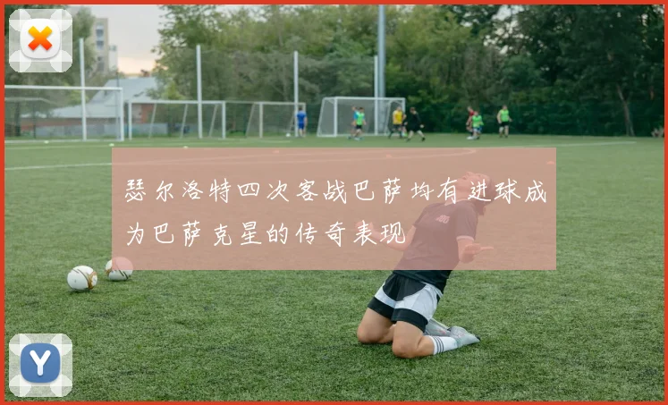 瑟尔洛特四次客战巴萨均有进球成为巴萨克星的传奇表现