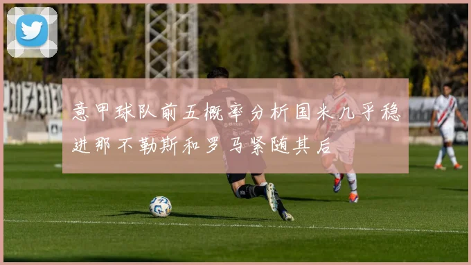 意甲球队前五概率分析国米几乎稳进那不勒斯和罗马紧随其后