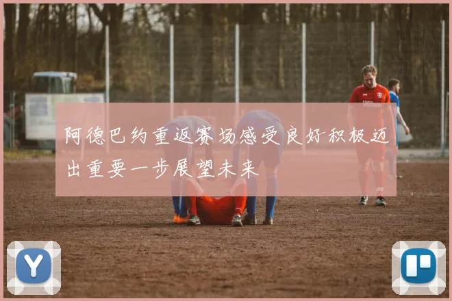 阿德巴约重返赛场感受良好积极迈出重要一步展望未来