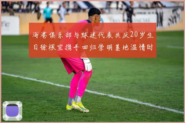 海港俱乐部与球迷代表共庆20岁生日徐根宝携手回归崇明基地温情时刻
