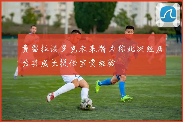 费雷拉谈罗克未来潜力称此次经历为其成长提供宝贵经验