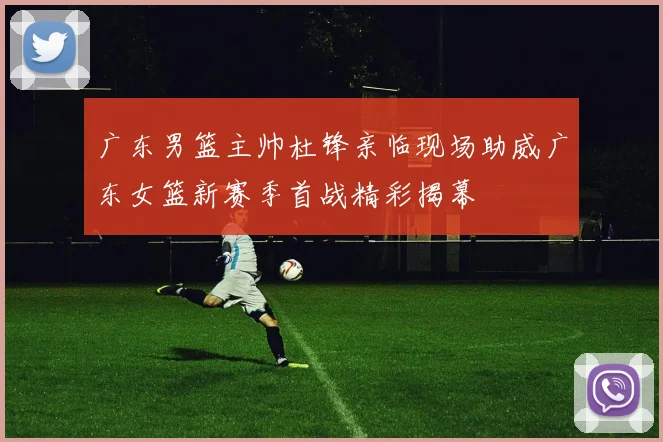 广东男篮主帅杜锋亲临现场助威广东女篮新赛季首战精彩揭幕