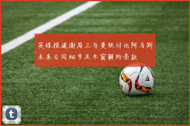 英媒报道谢周三与曼联讨论阿马斯未来合同细节及冬窗解约条款