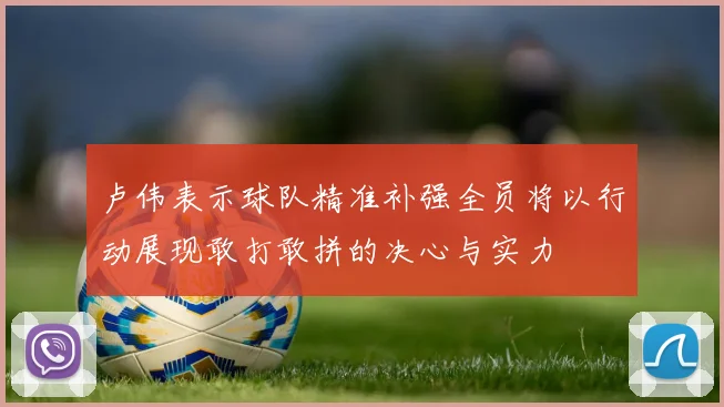 卢伟表示球队精准补强全员将以行动展现敢打敢拼的决心与实力