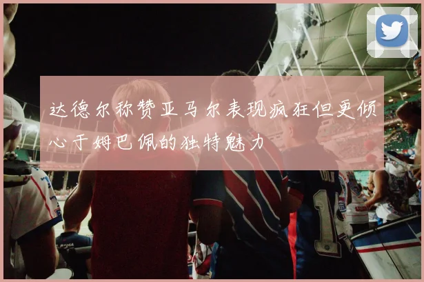 达德尔称赞亚马尔表现疯狂但更倾心于姆巴佩的独特魅力