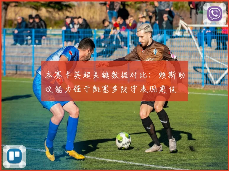 本赛季英超关键数据对比：赖斯助攻能力强于凯塞多防守表现更佳