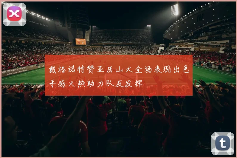 戴格诺特赞亚历山大全场表现出色手感火热助力队友发挥