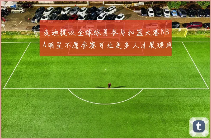 麦迪提议全球球员参与扣篮大赛NBA明星不愿参赛可让更多人才展现风采