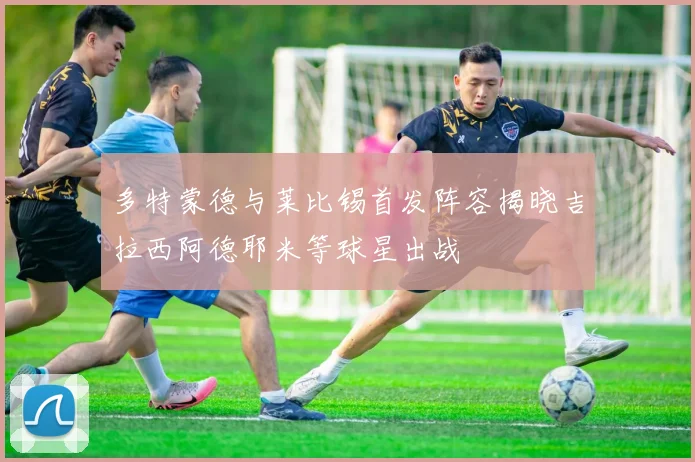 多特蒙德与莱比锡首发阵容揭晓吉拉西阿德耶米等球星出战