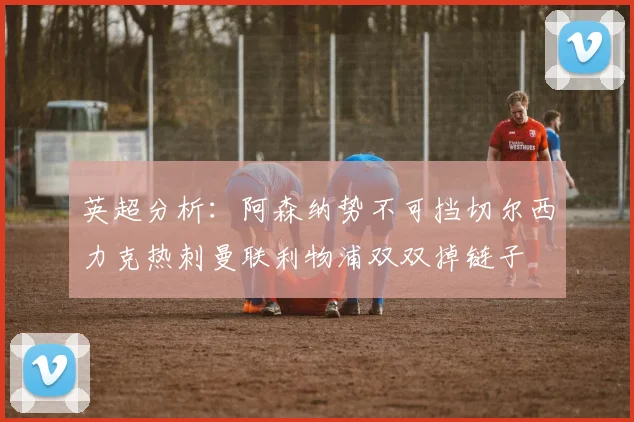 英超分析：阿森纳势不可挡切尔西力克热刺曼联利物浦双双掉链子