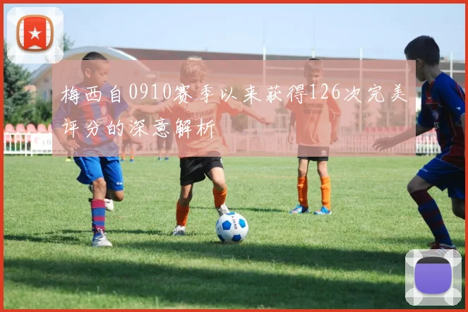 梅西自0910赛季以来获得126次完美评分的深意解析