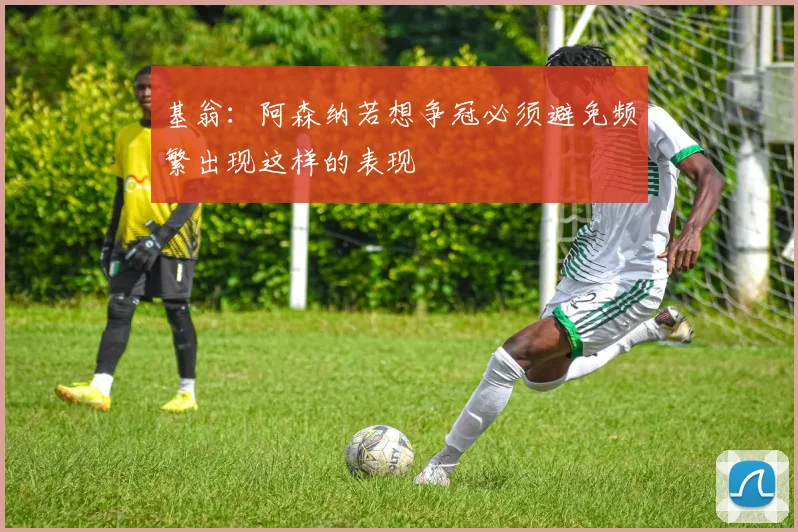 基翁：阿森纳若想争冠必须避免频繁出现这样的表现