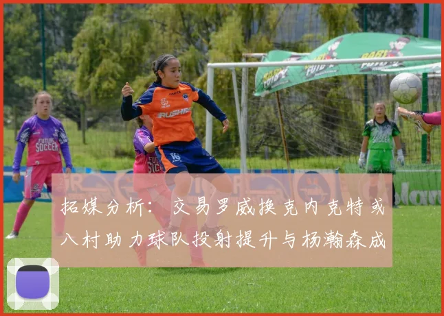 拓媒分析：交易罗威换克内克特或八村助力球队投射提升与杨瀚森成长