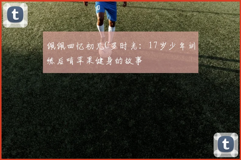 佩佩回忆初见C罗时光：17岁少年训练后啃苹果健身的故事