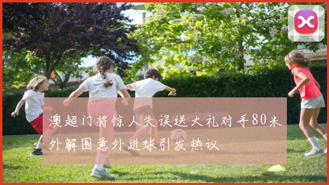 澳超门将惊人失误送大礼对手80米外解围意外进球引发热议