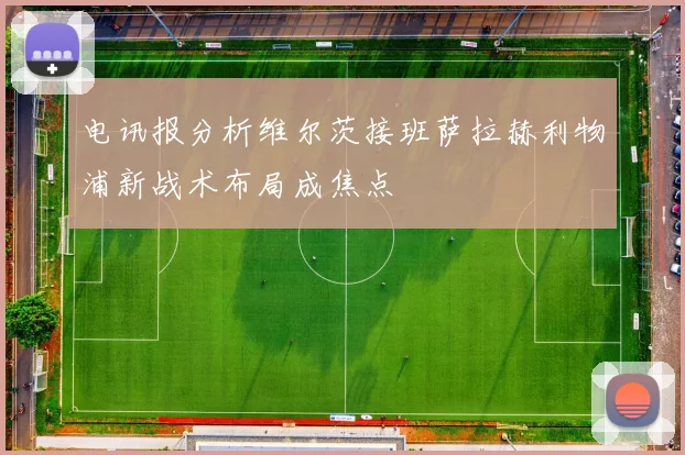 电讯报分析维尔茨接班萨拉赫利物浦新战术布局成焦点
