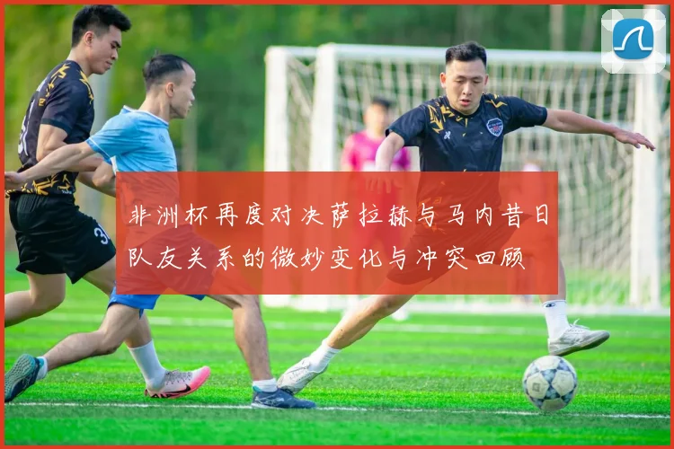 非洲杯再度对决萨拉赫与马内昔日队友关系的微妙变化与冲突回顾