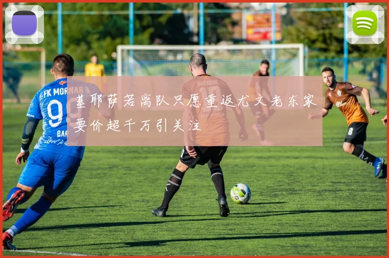 基耶萨若离队只愿重返尤文老东家要价超千万引关注