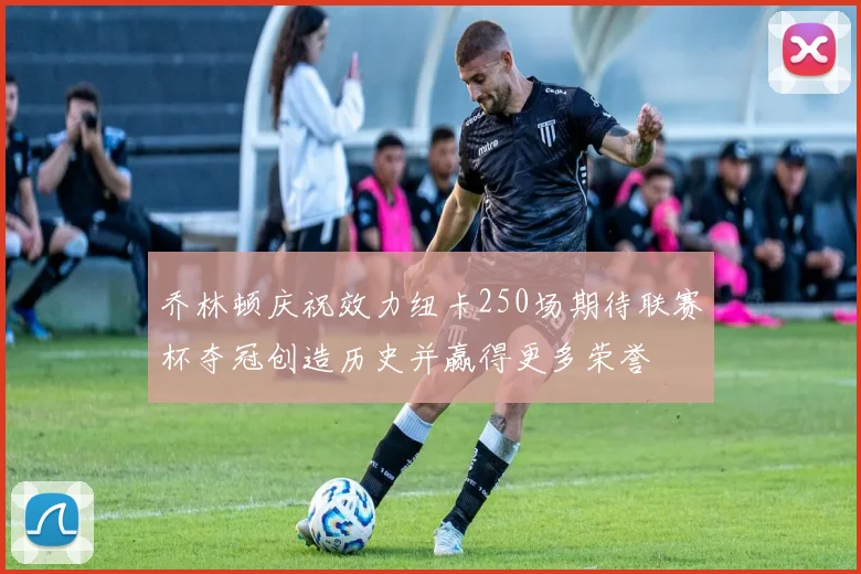 乔林顿庆祝效力纽卡250场期待联赛杯夺冠创造历史并赢得更多荣誉