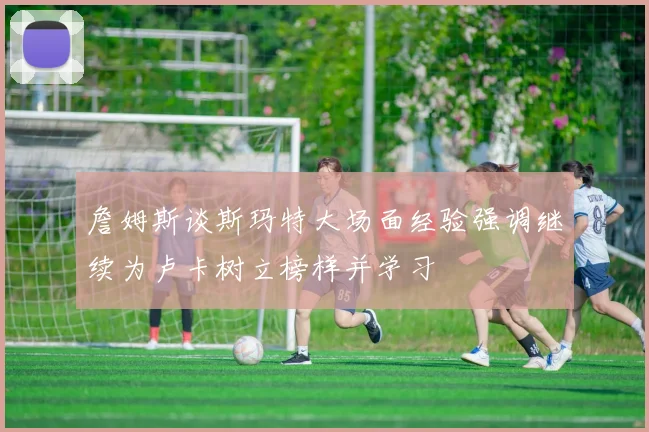 詹姆斯谈斯玛特大场面经验强调继续为卢卡树立榜样并学习
