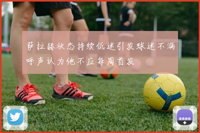 萨拉赫状态持续低迷引发球迷不满呼声认为他不应每周首发