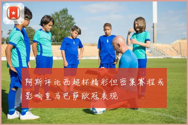 阿斯评论西超杯精彩但密集赛程或影响皇马巴萨欧冠表现