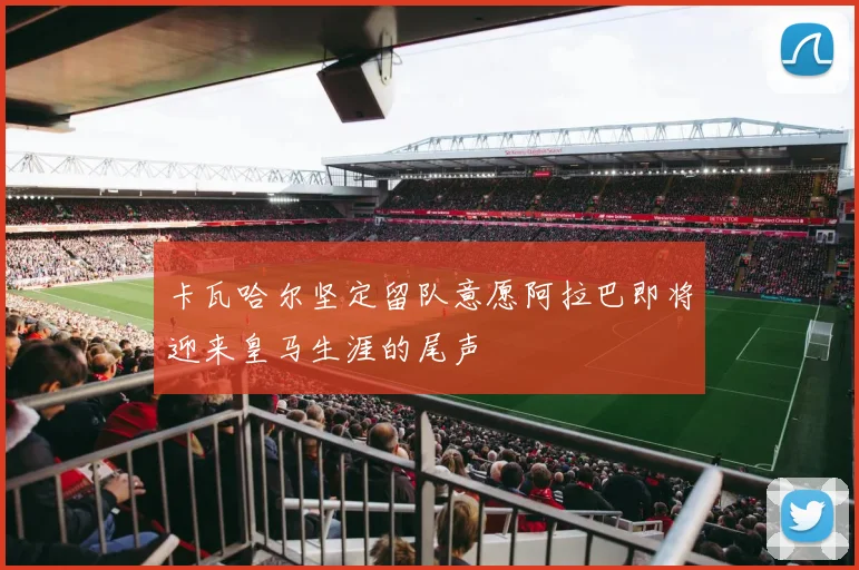 卡瓦哈尔坚定留队意愿阿拉巴即将迎来皇马生涯的尾声