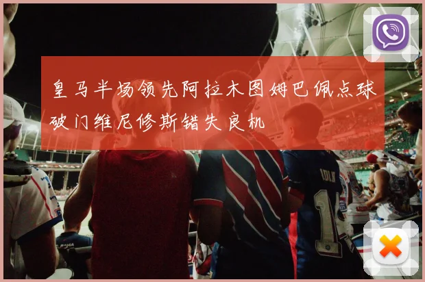 皇马半场领先阿拉木图姆巴佩点球破门维尼修斯错失良机