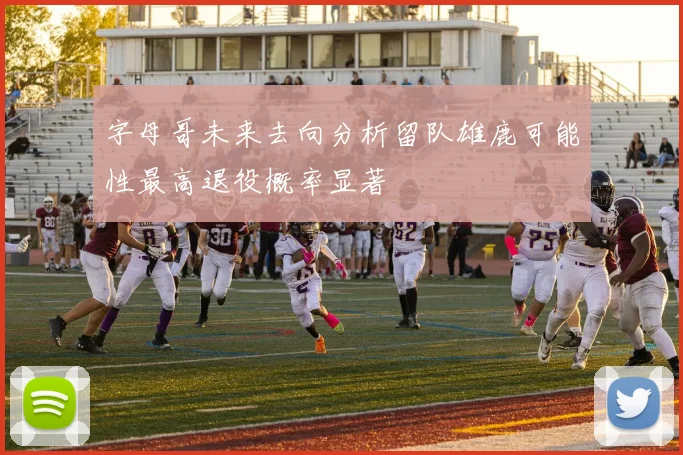 字母哥未来去向分析留队雄鹿可能性最高退役概率显著