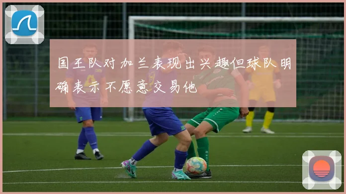 国王队对加兰表现出兴趣但球队明确表示不愿意交易他