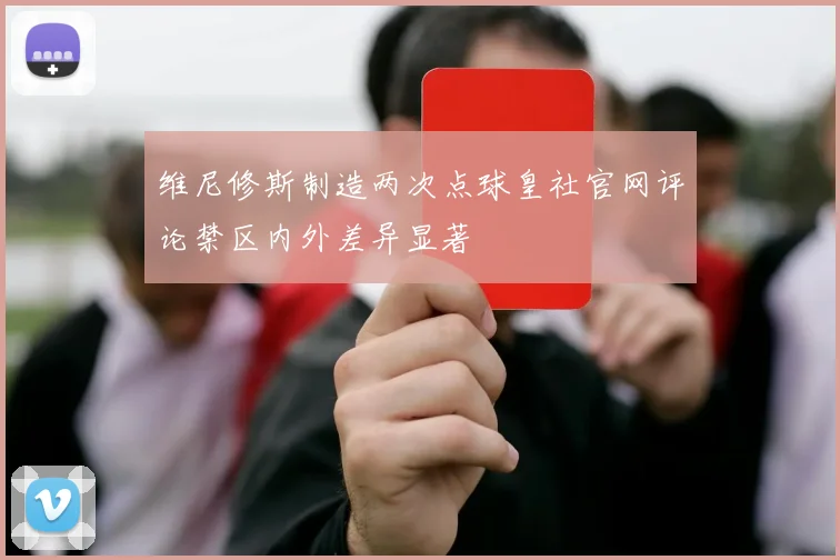维尼修斯制造两次点球皇社官网评论禁区内外差异显著