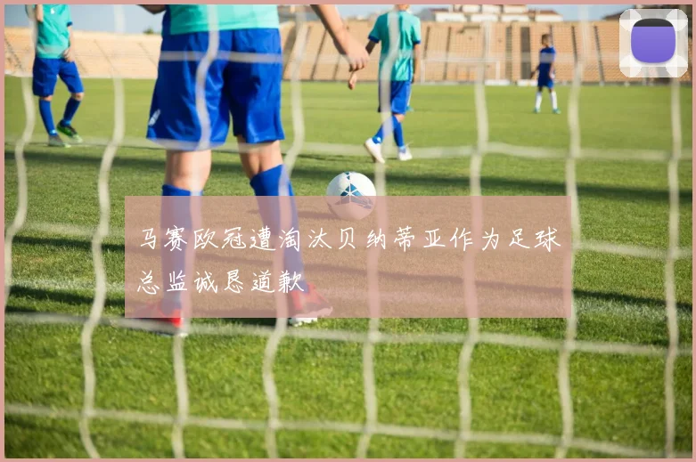 马赛欧冠遭淘汰贝纳蒂亚作为足球总监诚恳道歉