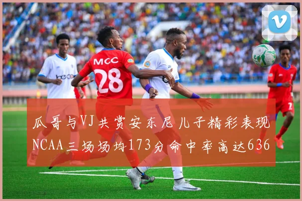 瓜哥与VJ共赏安东尼儿子精彩表现NCAA三场场均173分命中率高达636