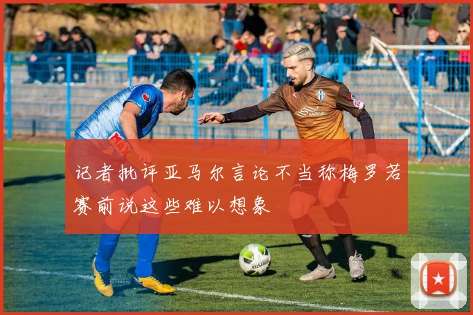 记者批评亚马尔言论不当称梅罗若赛前说这些难以想象