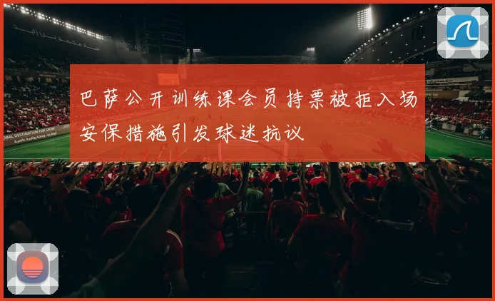 巴萨公开训练课会员持票被拒入场安保措施引发球迷抗议