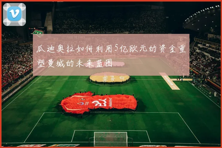 瓜迪奥拉如何利用5亿欧元的资金重塑曼城的未来蓝图