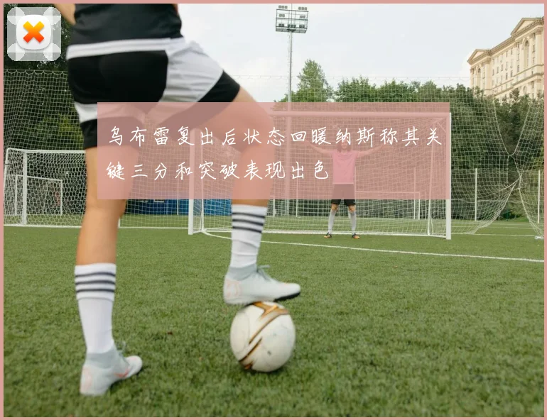 乌布雷复出后状态回暖纳斯称其关键三分和突破表现出色