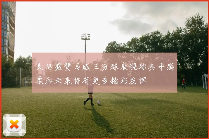 美记盛赞马威三分球表现称其手感柔和未来将有更多精彩发挥