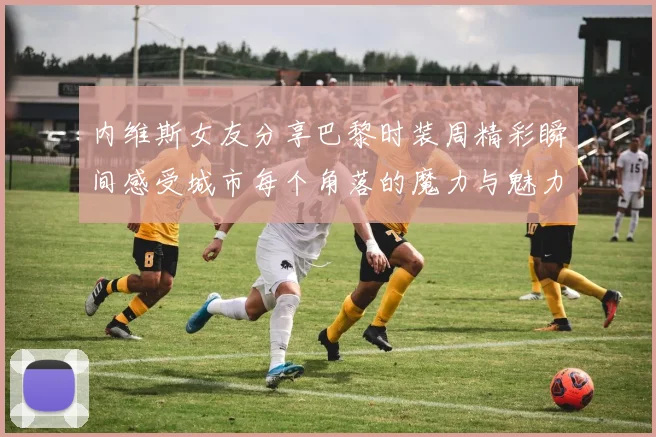 内维斯女友分享巴黎时装周精彩瞬间感受城市每个角落的魔力与魅力